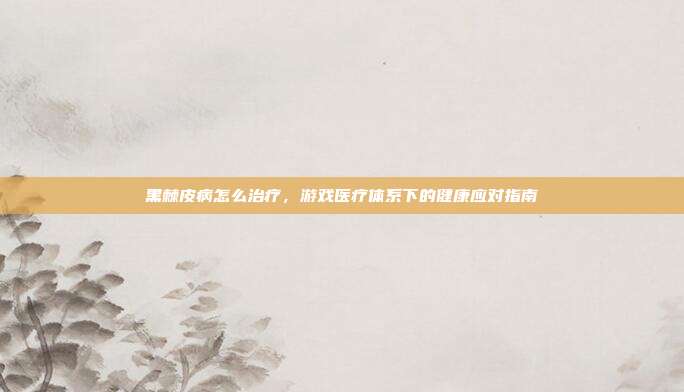 黑棘皮病怎么治疗，游戏医疗体系下的健康应对指南