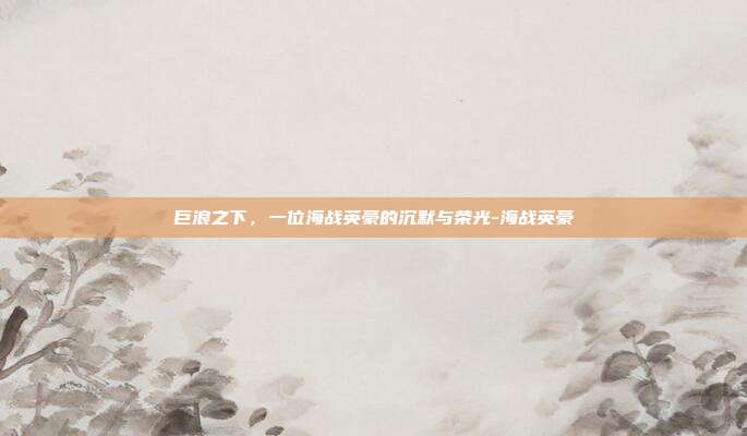 巨浪之下，一位海战英豪的沉默与荣光-海战英豪