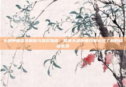 头部肿瘤症状解析与应对指南，聚焦头部肿瘤玩家必须了解的临床表现