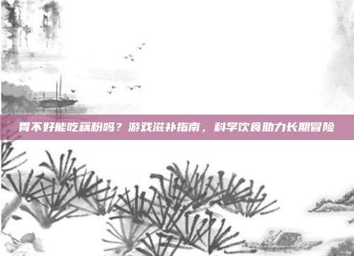 胃不好能吃藕粉吗？游戏滋补指南，科学饮食助力长期冒险