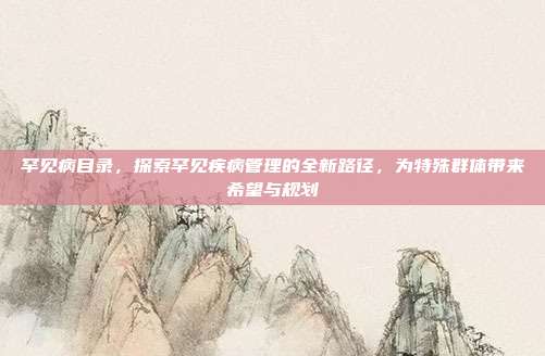 罕见病目录,探索罕见疾病管理的全新路径,为特殊群体带来希望与规划