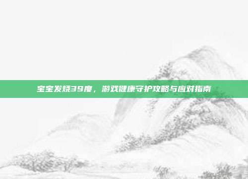 宝宝发烧39度，游戏健康守护攻略与应对指南