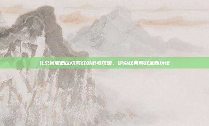 北京民航总医院游戏资讯与攻略，探索经典游戏全新玩法