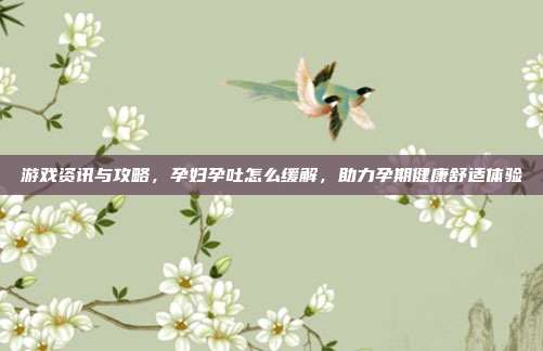 游戏资讯与攻略，孕妇孕吐怎么缓解，助力孕期健康舒适体验