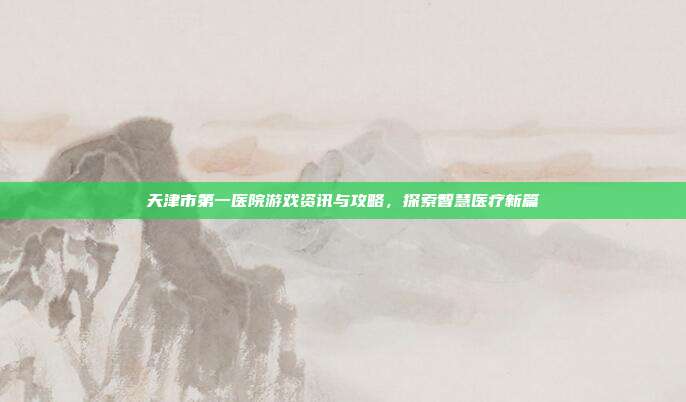 天津市第一医院游戏资讯与攻略，探索智慧医疗新篇