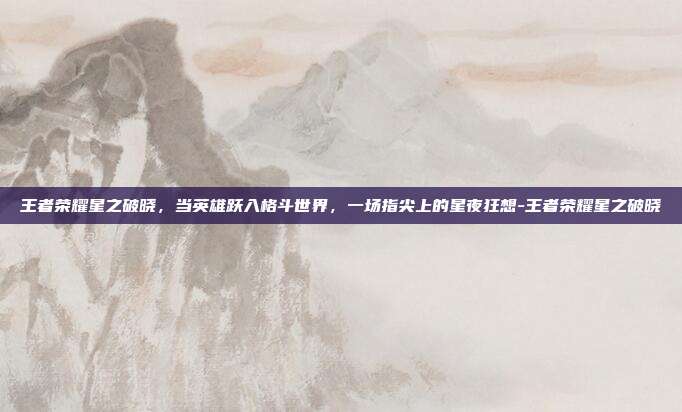 王者荣耀星之破晓，当英雄跃入格斗世界，一场指尖上的星夜狂想-王者荣耀星之破晓