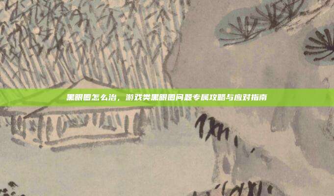 黑眼圈怎么治,游戏类黑眼圈问题专属攻略与应对指南