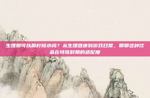 生理期可以喝柠檬水吗？从生理健康到游戏日常，聊聊这种饮品在特殊时期的适配度