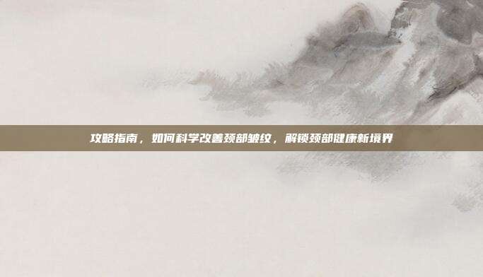 攻略指南，如何科学改善颈部皱纹，解锁颈部健康新境界