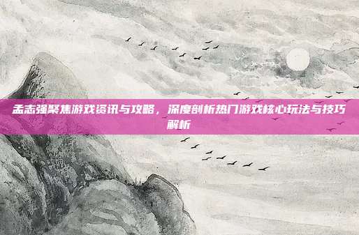 孟志强聚焦游戏资讯与攻略，深度剖析热门游戏核心玩法与技巧解析