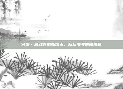 宾馆·游戏领域新探索，新玩法与策略揭秘