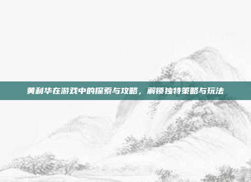黄利华在游戏中的探索与攻略，解锁独特策略与玩法