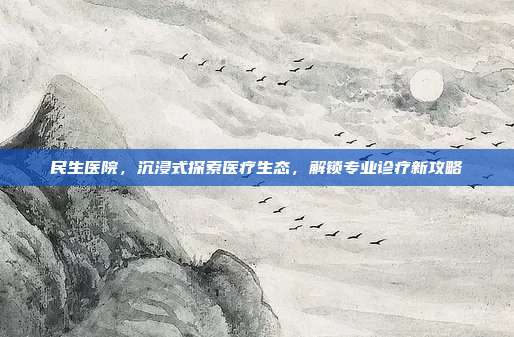 民生医院，沉浸式探索医疗生态，解锁专业诊疗新攻略