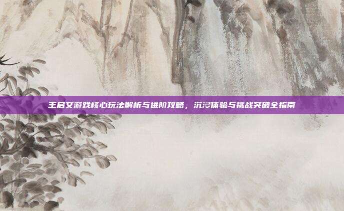 王启文游戏核心玩法解析与进阶攻略，沉浸体验与挑战突破全指南