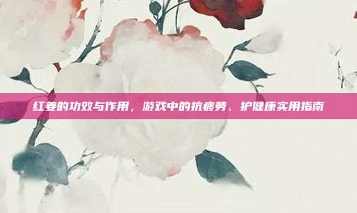 红姜的功效与作用，游戏中的抗疲劳、护健康实用指南