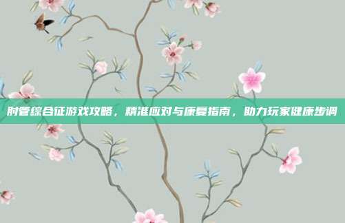 肘管综合征游戏攻略，精准应对与康复指南，助力玩家健康步调