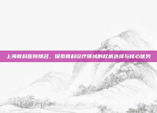 上海骨科医院排名，探索骨科诊疗领域的权威选择与核心优势