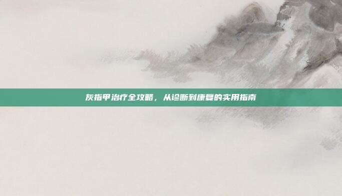 灰指甲治疗全攻略，从诊断到康复的实用指南