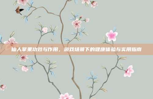 仙人掌果功效与作用，游戏场景下的健康体验与实用指南