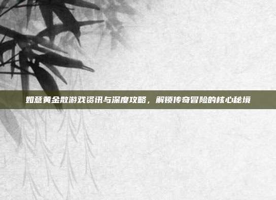 如意黄金散游戏资讯与深度攻略，解锁传奇冒险的核心秘境