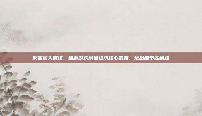 聚焦额头皱纹，破解游戏角色进阶核心策略，玩出细节胜利路
