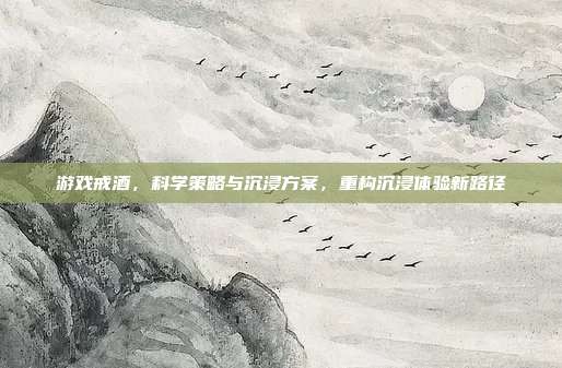 游戏戒酒,科学策略与沉浸方案,重构沉浸体验新路径
