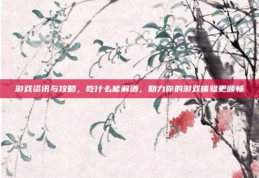 游戏资讯与攻略，吃什么能解酒，助力你的游戏体验更顺畅