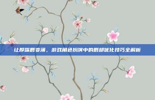 让厚嘴唇变薄，游戏角色扮演中的唇部优化技巧全解析