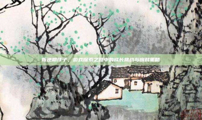 叛逆期孩子，游戏探索之路中的成长挑战与应对策略