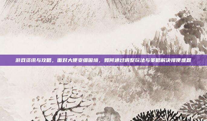 游戏资讯与攻略，面对大便变细困境，如何通过调整玩法与策略解决排便难题