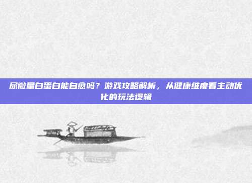 尿微量白蛋白能自愈吗？游戏攻略解析，从健康维度看主动优化的玩法逻辑