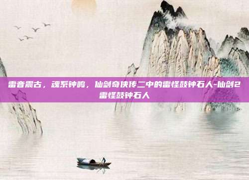 雷音震古，魂系钟鸣，仙剑奇侠传二中的雷怪鼓钟石人-仙剑2雷怪鼓钟石人