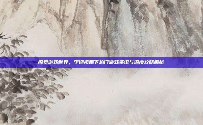 探索游戏世界，李迎视角下热门游戏资讯与深度攻略解析
