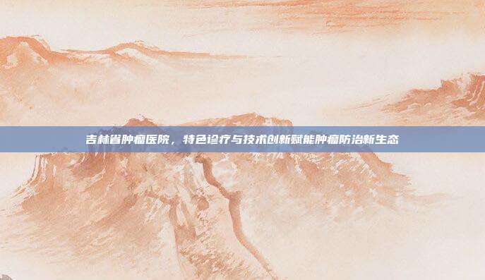 吉林省肿瘤医院，特色诊疗与技术创新赋能肿瘤防治新生态
