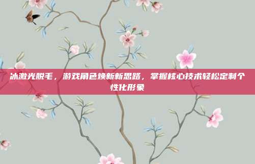 冰激光脱毛，游戏角色焕新新思路，掌握核心技术轻松定制个性化形象