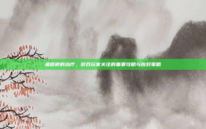 鱼鳞病的治疗,游戏玩家关注的重要攻略与应对策略