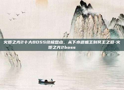 火炬之光2十大BOSS终极盘点，从下水道蛆王到冥王之泪-火炬之光2boss