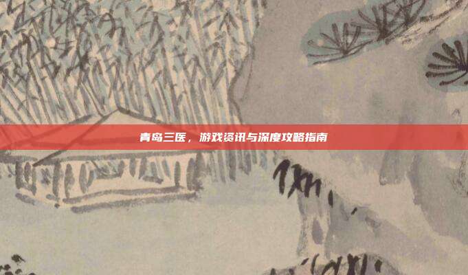青岛三医，游戏资讯与深度攻略指南