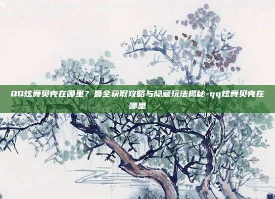QQ炫舞贝壳在哪里？最全获取攻略与隐藏玩法揭秘-qq炫舞贝壳在哪里