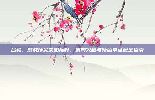吕毅，游戏顶尖策略标杆，机制突破与新版本适配全指南