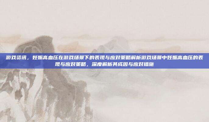游戏资讯，妊娠高血压在游戏场景下的表现与应对策略解析游戏场景中妊娠高血压的表现与应对策略，深度解析其成因与应对措施