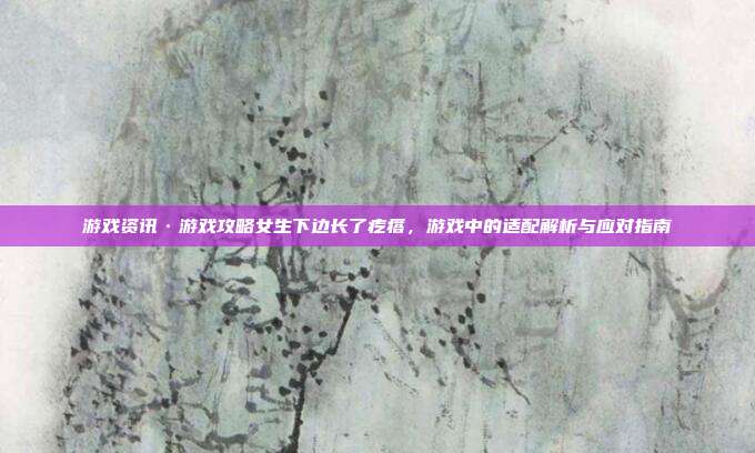 游戏资讯·游戏攻略女生下边长了疙瘩，游戏中的适配解析与应对指南
