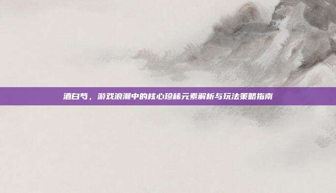 酒白芍,游戏浪潮中的核心珍稀元素解析与玩法策略指南