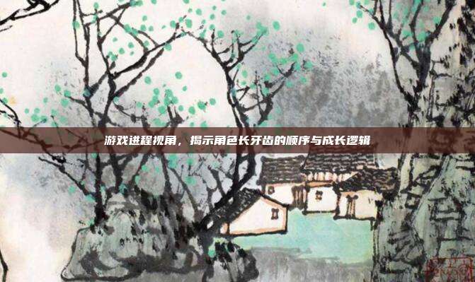 游戏进程视角,揭示角色长牙齿的顺序与成长逻辑