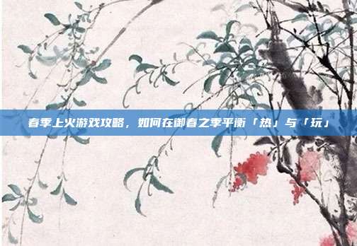 春季上火游戏攻略，如何在御春之季平衡「热」与「玩」