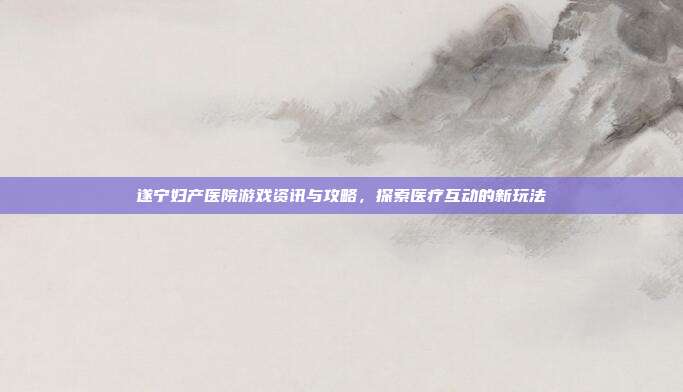 遂宁妇产医院游戏资讯与攻略，探索医疗互动的新玩法