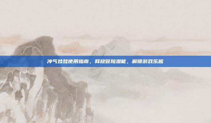 冲气娃娃使用指南，释放冒险潜能，解锁游戏乐趣