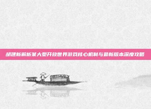 胡建新解析某大型开放世界游戏核心机制与最新版本深度攻略