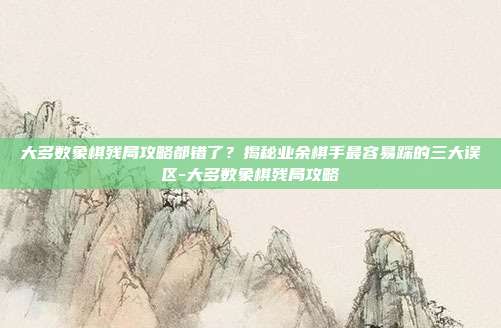 大多数象棋残局攻略都错了？揭秘业余棋手最容易踩的三大误区-大多数象棋残局攻略