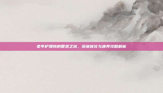 老年护理院的智慧之旅，设施优化与康养攻略解析